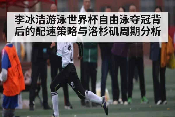 李冰洁游泳世界杯自由泳夺冠背后的配速策略与洛杉矶周期分析